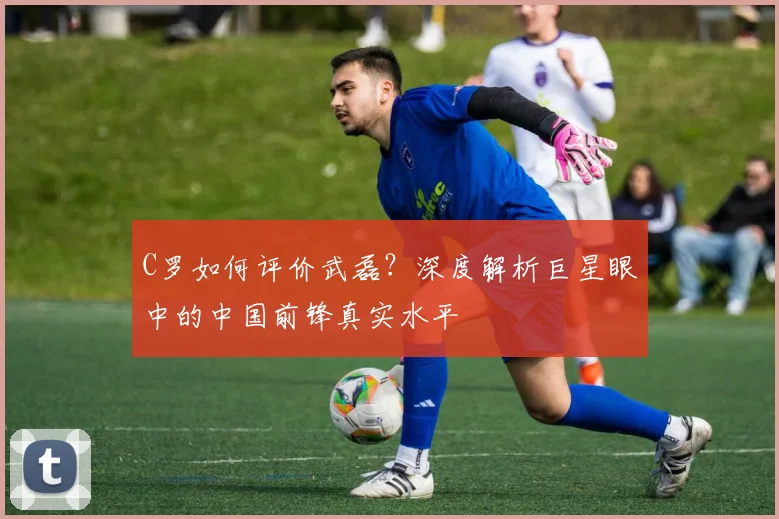 C罗如何评价武磊?深度解析巨星眼中的中国前锋真实水平