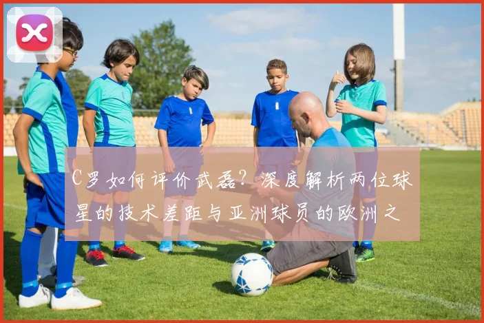 C罗如何评价武磊?深度解析两位球星的技术差距与亚洲球员的欧洲之路