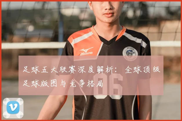 足球五大联赛深度解析:全球顶级足球版图与竞争格局
