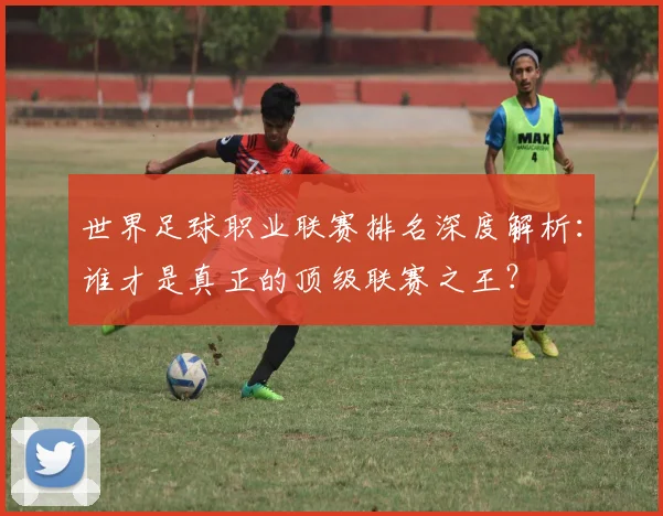 世界足球职业联赛排名深度解析:谁才是真正的顶级联赛之王?