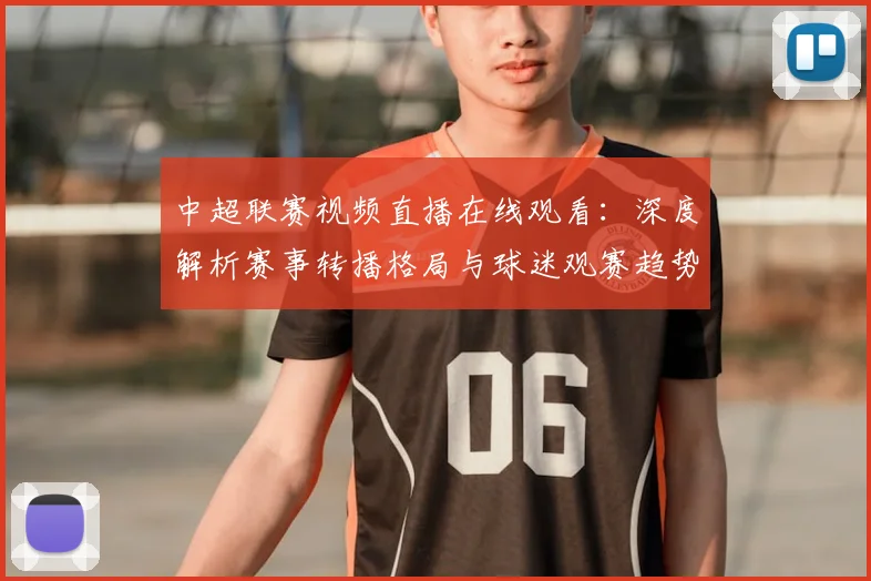 中超联赛视频直播在线观看：深度解析赛事转播格局与球迷观赛趋势_20260611140853