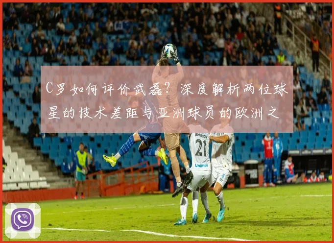 C罗如何评价武磊?深度解析两位球星的技术差距与亚洲球员的欧洲之路