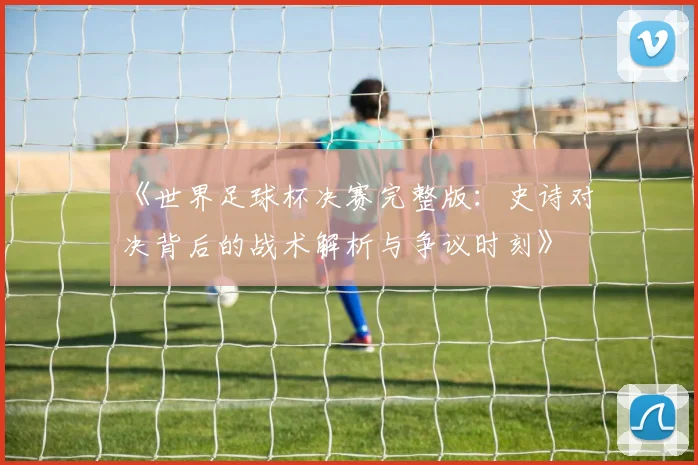 《世界足球杯决赛完整版：史诗对决背后的战术解析与争议时刻》