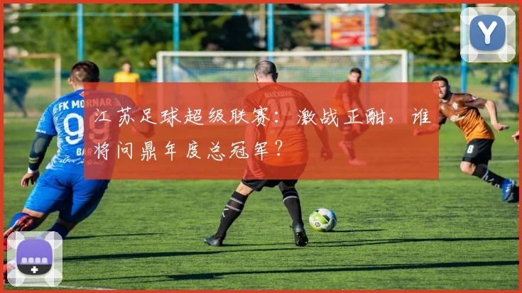 江苏足球超级联赛：激战正酣，谁将问鼎年度总冠军？