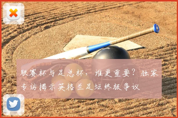 联赛杯与足总杯,谁更重要?独家专访揭示英格兰足坛终极争议