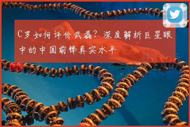 C罗如何评价武磊?深度解析巨星眼中的中国前锋真实水平