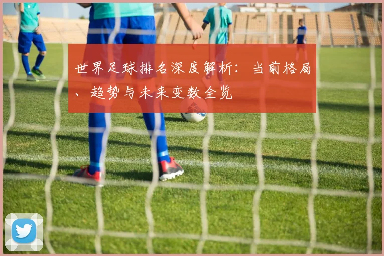 世界足球排名深度解析:当前格局、趋势与未来变数全览
