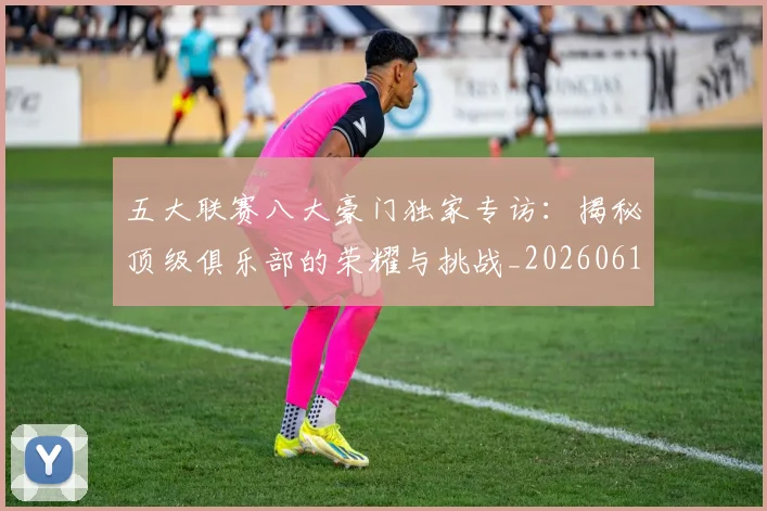 五大联赛八大豪门独家专访:揭秘顶级俱乐部的荣耀与挑战_20260611141020